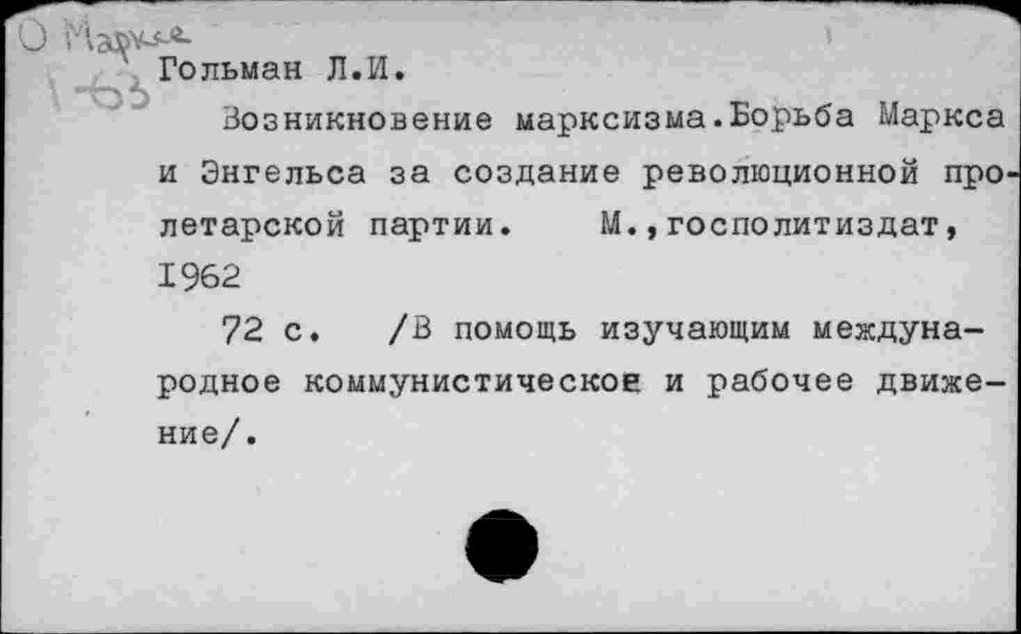 ﻿Гольман Л.И.
Возникновение марксизма.Борьба Маркса и Энгельса за создание революционной про летарской партии. М.,госполитиздат, 1962
72 с. /В помощь изучающим международное коммунистическое и рабочее движе-